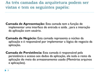 As três camadas da arquitetura podem ser
vistas e tem os seguintes papéis:
Camada de Apresentação: Esta camada tem a função de
implementar uma interface de entrada e saída , para a interação
da aplicação com usuário.
Camada de Negócio: Esta camada representa o núcleo da
aplicação e é responsável por implementar a lógica de negocio da
aplicação.
Camada de Persistência: Esta camada é responsável pela
persistência e acesso aos dados da aplicação, ela isola o resto da
aplicação do meio do armazenamento usado (Memórias arquivos
e aplicações).
3
 