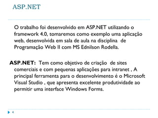 ASP.NET
O trabalho foi desenvolvido em ASP.NET utilizando o
framework 4.0, tomaremos como exemplo uma aplicação
web, desenvolvida em sala de aula na disciplina de
Programação Web II com MS Ednilson Rodella.
ASP.NET: Tem como objetivo de criação de sites
comerciais e com pequenas aplicações para intranet , A
principal ferramenta para o desenvolvimento é o Microsoft
Visual Studio , que apresenta excelente produtividade ao
permitir uma interface Windows Forms.
4
 