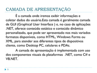 CAMADA DE APRESENTAÇÃO
É a camada onde iremos exibir informações e
coletar dados do usuário.Esta camada é geralmente camada
de GUI (Graphical User Interface ) e, no caso de aplicações
.NET, oferece conteúdo estático e conteúdo dinâmico
personalizado, que pode ser apresentado nos mais variados
formatos disponíveis, como HTML, Windows Forms ou
XML, para atender aos diferentes tipos de dispositivos
cliente, como Desktop PC, celulares e PDAs.
A camada de apresentação é implementada com uso
dos componentes visuais da plataformas .NET, como C# e
VB.NET.
5
 