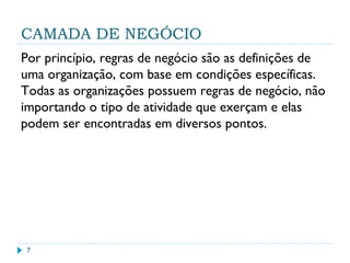 CAMADA DE NEGÓCIO
Por princípio, regras de negócio são as definições de
uma organização, com base em condições específicas.
Todas as organizações possuem regras de negócio, não
importando o tipo de atividade que exerçam e elas
podem ser encontradas em diversos pontos.
7
 