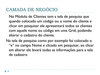 CAMADA DE NEGÓCIO
No Módulo de Clientes tem a tela de pesquisa que
quando colocado um código ou o nome do cliente e
clicar em pesquisar ele apresentará todos os clientes
com aquele nome ou código em uma Grid, podendo
alterar o cadastro do cliente.
Na tela de pesquisa como por exemplo foi colocado o
“e” no campo Nome e clicado em pesquisar, ao clicar
em alterar ele levará todas as informações para a tela
de cadastro
8
 