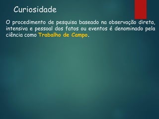 Curiosidade
O procedimento de pesquisa baseado na observação direta,
intensiva e pessoal dos fatos ou eventos é denominado pela
ciência como Trabalho de Campo.

 