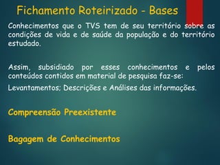 Fichamento Roteirizado - Bases
Conhecimentos que o TVS tem de seu território sobre as
condições de vida e de saúde da população e do território
estudado.
Assim, subsidiado por esses conhecimentos e
conteúdos contidos em material de pesquisa faz-se:
Levantamentos; Descrições e Análises das informações.

Compreensão Preexistente
Bagagem de Conhecimentos

pelos

 
