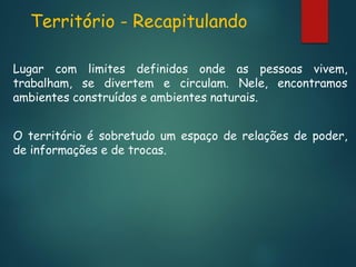 Território - Recapitulando
Lugar com limites definidos onde as pessoas vivem,
trabalham, se divertem e circulam. Nele, encontramos
ambientes construídos e ambientes naturais.
O território é sobretudo um espaço de relações de poder,
de informações e de trocas.

 