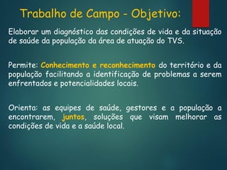 Trabalho de Campo - Objetivo:
Elaborar um diagnóstico das condições de vida e da situação
de saúde da população da área de atuação do TVS.
Permite: Conhecimento e reconhecimento do território e da
população facilitando a identificação de problemas a serem
enfrentados e potencialidades locais.
Orienta: as equipes de saúde, gestores e a população a
encontrarem, juntos, soluções que visam melhorar as
condições de vida e a saúde local.

 