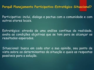 Porquê Planejamento Participativo-Estratégico Situacional?
Participativo: inclui, dialoga e pactua com a comunidade e com
outros atores locais.
Estratégico: através de uma análise contínua da realidade,
avalia as condições objetivas que se tem para se alcançar os
resultados esperados.
Situacional: busca em cada ator a sua opinião, seu ponto de
vista sobre os determinantes da situação e quais as respostas
possíveis para a solução.

 