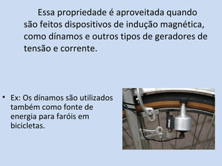 Essa propriedade é aproveitada quando são feitos dispositivos de indução magnética, como dínamos e outros tipos de geradores de tensão e corrente. Ex: Os dínamos são utilizados também como fonte de energia para faróis em bicicletas. 