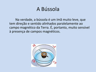 A Bússola Na verdade, a bússola é um ímã muito leve, que tem direção e sentido alinhados paralelamente ao campo magnético da Terra. É, portanto, muito sensível à presença de campos magnéticos.  