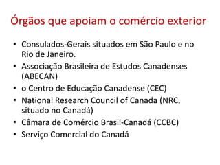 Órgãos que apoiam o comércio exterior
• Consulados-Gerais situados em São Paulo e no
Rio de Janeiro.
• Associação Brasileira de Estudos Canadenses
(ABECAN)
• o Centro de Educação Canadense (CEC)
• National Research Council of Canada (NRC,
situado no Canadá)
• Câmara de Comércio Brasil-Canadá (CCBC)
• Serviço Comercial do Canadá
 