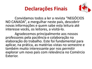 Declarações Finais
Convidamos todos a ler a revista “NEGÓCIOS
NO CANADA”, a mergulhar neste país, descobrir
novas informações e quem sabe esta leitura até
interesse vocês, os leitores, a visitá-lo.
Agradecemos principalmente aos nossos
professores pela paciência e colaboração na
elaboração do trabalho. Este foi fundamental para
aplicar, na prática, as matérias vistas no semestre e
também muito interessante por nos permitir
explorar um novo país com relevância no Comércio
Exterior.
 