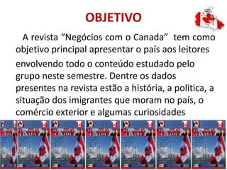 OBJETIVO
A revista “Negócios com o Canada” tem como
objetivo principal apresentar o país aos leitores
envolvendo todo o conteúdo estudado pelo
grupo neste semestre. Dentre os dados
presentes na revista estão a história, a politica, a
situação dos imigrantes que moram no país, o
comércio exterior e algumas curiosidades
interessantes.
 