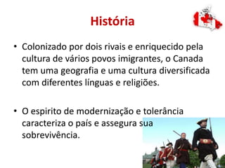 História
• Colonizado por dois rivais e enriquecido pela
cultura de vários povos imigrantes, o Canada
tem uma geografia e uma cultura diversificada
com diferentes línguas e religiões.
• O espirito de modernização e tolerância
caracteriza o país e assegura sua
sobrevivência.
 