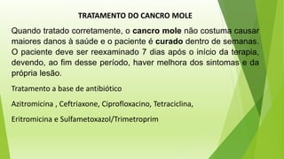 TRATAMENTO DO CANCRO MOLE
Quando tratado corretamente, o cancro mole não costuma causar
maiores danos à saúde e o paciente é curado dentro de semanas.
O paciente deve ser reexaminado 7 dias após o início da terapia,
devendo, ao fim desse período, haver melhora dos sintomas e da
própria lesão.
Tratamento a base de antibiótico
Azitromicina , Ceftriaxone, Ciprofloxacino, Tetraciclina,
Eritromicina e Sulfametoxazol/Trimetroprim
 