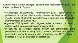 Cancro mole é uma doenças Sexualmente Transmissível (DST) no
âmbito da Atenção Básica.
➢As Doenças Sexualmente Transmissíveis (DST) estão entre os
problemas de saúde pública mais comuns no Brasil e em todo o
mundo, sendo atualmente consideradas o principal fator facilitador
da transmissão sexual do HIV;
➢Algumas DST quando não diagnosticadas e tratadas a tempo,
podem evoluir para complicações graves e óbito;
➢O serviços de Atenção Básica devem ser estruturados para
possibilitar acolhimento, diagnóstico precoce, assistência e, quando
necessário, encaminhamento dos portadores de DST, HIV/aids,
hepatites e HTLV às unidades de referência;
 