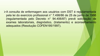 ➢A consulta de enfermagem aos usuários com DST é regulamentada
pela lei do exercício profissional n° 7.498/86 de 25 de junho de 1986
(regulamentada pelo Decreto n° 94.406/87) prevê solicitação de
exames laboratoriais, diagnóstico, (tratamento) e aconselhamento
adequados (Resolução COFEN195/1997).
 