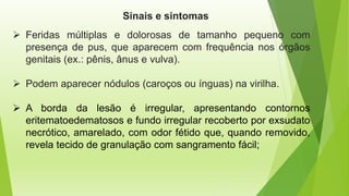 Sinais e sintomas
➢ Feridas múltiplas e dolorosas de tamanho pequeno com
presença de pus, que aparecem com frequência nos órgãos
genitais (ex.: pênis, ânus e vulva).
➢ Podem aparecer nódulos (caroços ou ínguas) na virilha.
➢ A borda da lesão é irregular, apresentando contornos
eritematoedematosos e fundo irregular recoberto por exsudato
necrótico, amarelado, com odor fétido que, quando removido,
revela tecido de granulação com sangramento fácil;
 