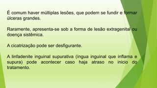 É comum haver múltiplas lesões, que podem se fundir e formar
úlceras grandes.
Raramente, apresenta-se sob a forma de lesão extragenital ou
doença sistêmica.
A cicatrização pode ser desfigurante.
A linfadenite inguinal supurativa (íngua inguinal que inflama e
supura) pode acontecer caso haja atraso no inicio do
tratamento.
 