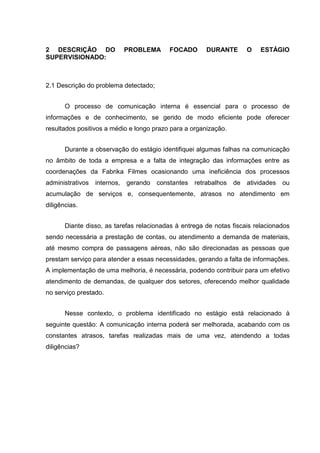 2 DESCRIÇÃO DO PROBLEMA FOCADO DURANTE O ESTÁGIO
SUPERVISIONADO:
2.1 Descrição do problema detectado;
O processo de comunicação interna é essencial para o processo de
informações e de conhecimento, se gerido de modo eficiente pode oferecer
resultados positivos a médio e longo prazo para a organização.
Durante a observação do estágio identifiquei algumas falhas na comunicação
no âmbito de toda a empresa e a falta de integração das informações entre as
coordenações da Fabrika Filmes ocasionando uma ineficiência dos processos
administrativos internos, gerando constantes retrabalhos de atividades ou
acumulação de serviços e, consequentemente, atrasos no atendimento em
diligências.
Diante disso, as tarefas relacionadas à entrega de notas fiscais relacionados
sendo necessária a prestação de contas, ou atendimento a demanda de materiais,
até mesmo compra de passagens aéreas, não são direcionadas as pessoas que
prestam serviço para atender a essas necessidades, gerando a falta de informações.
A implementação de uma melhoria, é necessária, podendo contribuir para um efetivo
atendimento de demandas, de qualquer dos setores, oferecendo melhor qualidade
no serviço prestado.
Nesse contexto, o problema identificado no estágio está relacionado à
seguinte questão: A comunicação interna poderá ser melhorada, acabando com os
constantes atrasos, tarefas realizadas mais de uma vez, atendendo a todas
diligências?
 