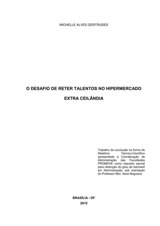 MICHELLE ALVES GERTRUDES
O DESAFIO DE RETER TALENTOS NO HIPERMERCADO
EXTRA CEILÂNDIA
Trabalho de conclusão na forma de
Relatório Técnico-Científico
apresentado à Coordenação de
Administração das Faculdades
PROMOVE como requisito parcial
para obtenção do grau de bacharel
em Administração, sob orientação
do Professor Msc. Ilane Nogueira.
BRASÍLIA - DF
2012
 