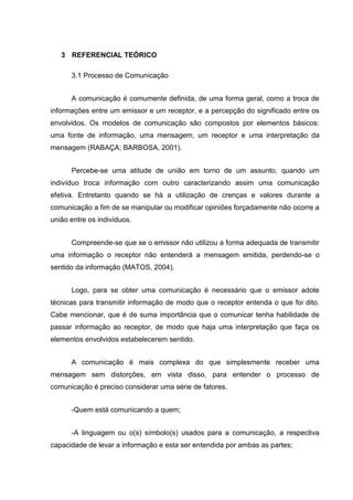 3 REFERENCIAL TEÓRICO
3.1 Processo de Comunicação
A comunicação é comumente definida, de uma forma geral, como a troca de
informações entre um emissor e um receptor, e a percepção do significado entre os
envolvidos. Os modelos de comunicação são compostos por elementos básicos:
uma fonte de informação, uma mensagem, um receptor e uma interpretação da
mensagem (RABAÇA; BARBOSA, 2001).
Percebe-se uma atitude de união em torno de um assunto, quando um
indivíduo troca informação com outro caracterizando assim uma comunicação
efetiva. Entretanto quando se há a utilização de crenças e valores durante a
comunicação a fim de se manipular ou modificar opiniões forçadamente não ocorre a
união entre os indivíduos.
Compreende-se que se o emissor não utilizou a forma adequada de transmitir
uma informação o receptor não entenderá a mensagem emitida, perdendo-se o
sentido da informação (MATOS, 2004).
Logo, para se obter uma comunicação é necessário que o emissor adote
técnicas para transmitir informação de modo que o receptor entenda o que foi dito.
Cabe mencionar, que é de suma importância que o comunicar tenha habilidade de
passar informação ao receptor, de modo que haja uma interpretação que faça os
elementos envolvidos estabelecerem sentido.
A comunicação é mais complexa do que simplesmente receber uma
mensagem sem distorções, em vista disso, para entender o processo de
comunicação é preciso considerar uma série de fatores.
-Quem está comunicando a quem;
-A linguagem ou o(s) símbolo(s) usados para a comunicação, a respectiva
capacidade de levar a informação e esta ser entendida por ambas as partes;
 