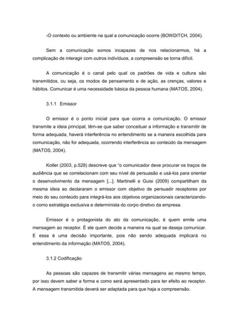 -O contexto ou ambiente na qual a comunicação ocorre (BOWDITCH, 2004).
Sem a comunicação somos incapazes de nos relacionarmos, há a
complicação de interagir com outros indivíduos, a compreensão se torna difícil.
A comunicação é o canal pelo qual os padrões de vida e cultura são
transmitidos, ou seja, os modos de pensamento e de ação, as crenças, valores e
hábitos. Comunicar é uma necessidade básica da pessoa humana (MATOS, 2004).
3.1.1 Emissor
O emissor é o ponto inicial para que ocorra a comunicação. O emissor
transmite a ideia principal, têm-se que saber conceituar a informação e transmitir de
forma adequada, haverá interferência no entendimento se a maneira escolhida para
comunicação, não for adequada, ocorrendo interferência ao conteúdo da mensagem
(MATOS, 2004).
Kotler (2003, p.528) descreve que “o comunicador deve procurar os traços de
audiência que se correlacionam com seu nível de persuasão e usá-los para orientar
o desenvolvimento da mensagem [...]. Martinelli e Guisi (2009) compartilham da
mesma ideia ao declararam o emissor com objetivo de persuadir receptores por
meio do seu conteúdo para integrá-los aos objetivos organizacionais caracterizando-
o como estratégia exclusiva e determinista do corpo diretivo da empresa.
Emissor é o protagonista do ato da comunicação, é quem emite uma
mensagem ao receptor. É ele quem decide a maneira na qual se deseja comunicar.
E essa é uma decisão importante, pois não sendo adequada implicará no
entendimento da informação (MATOS, 2004).
3.1.2 Codificação
As pessoas são capazes de transmitir várias mensagens ao mesmo tempo,
por isso devem saber a forma e como será apresentado para ter efeito ao receptor.
A mensagem transmitida deverá ser adaptada para que haja a compreensão.
 