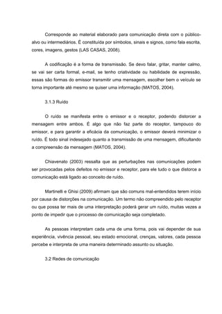Corresponde ao material elaborado para comunicação direta com o público-
alvo ou intermediários. É constituída por símbolos, sinais e signos, como fala escrita,
cores, imagens, gestos (LAS CASAS, 2008).
A codificação é a forma de transmissão. Se devo falar, gritar, manter calmo,
se vai ser carta formal, e-mail, se tenho criatividade ou habilidade de expressão,
essas são formas do emissor transmitir uma mensagem, escolher bem o veículo se
torna importante até mesmo se quiser uma informação (MATOS, 2004).
3.1.3 Ruído
O ruído se manifesta entre o emissor e o receptor, podendo distorcer a
mensagem entre ambos. É algo que não faz parte do receptor, tampouco do
emissor, e para garantir a eficácia da comunicação, o emissor deverá minimizar o
ruído. É todo sinal indesejado quanto a transmissão de uma mensagem, dificultando
a compreensão da mensagem (MATOS, 2004).
Chiavenato (2003) ressalta que as perturbações nas comunicações podem
ser provocadas pelos defeitos no emissor e receptor, para ele tudo o que distorce a
comunicação está ligado ao conceito de ruído.
Martinelli e Ghisi (2009) afirmam que são comuns mal-entendidos terem início
por causa de distorções na comunicação. Um termo não compreendido pelo receptor
ou que possa ter mais de uma interpretação poderá gerar um ruído, muitas vezes a
ponto de impedir que o processo de comunicação seja completado.
As pessoas interpretam cada uma de uma forma, pois vai depender de sua
experiência, vivência pessoal, seu estado emocional, crenças, valores, cada pessoa
percebe e interpreta de uma maneira determinado assunto ou situação.
3.2 Redes de comunicação
 