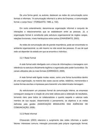 De uma forma geral, os autores, destacam as redes de comunicação como
formais e informais. “A comunicação informal é a alma da Empresa, a comunicação
formal, o corpo físico.” (TORQUATO, 1986, p, 102).
Em outro entendimento, denomina-se organização informal o conjunto de
interações e relacionamentos que se estabelecem entre as pessoas. Já, a
organização formal é constituída pela estrutura organizacional de órgãos cargos,
relações funcionais, níveis hierárquicos entre outros (CHIAVENATO, 2003).
As redes de comunicação são de grande importância, pode ser encontrada no
ambiente organizacional, ou até mesmo na vida social das pessoas. O uso de qual
rede vai depender do estado em que se encontra o indivíduo.
3.2.1 Rede Formal
A rede formal está interligada com a troca de informações e mensagens com
referência na estrutura oficialmente legítima e organizada pelo poder burocrático. Os
canais utilizados são os mais formais (CARRASCO, 2008).
A rede formal está ligada muitas vezes, como uma forma burocrática dentro
de uma organização, na maioria das vezes usa-se cartas, relatórios, memorandos e
outras formas escritas e impressas para transmitir uma determinada mensagem.
Ao estruturarem um processo formal de comunicação interna, as empresas
conseguem assegurar a criação de uma rede valiosa para a obtenção de resultados,
tornando claro para todos os colaboradores o quanto respeita e valoriza cada
membro de sua equipe, disseminando o pensamento, os objetivos e as metas
definidas pela gestão (ASSOCIAÇÃO BRASILEIRA DAS AGÊNCIAS DE
COMUNICAÇÃO, 2008).
3.2.2 Rede Informal
Chiavenato (2003) relaciona o surgimento das redes informais a quatro
fatores: interesses comuns, interação provocada pela própria organização formal,
 