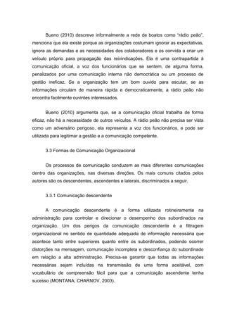 Bueno (2010) descreve informalmente a rede de boatos como “rádio peão”,
menciona que ela existe porque as organizações costumam ignorar as expectativas,
ignora as demandas e as necessidades dos colaboradores e os convida a criar um
veículo próprio para propagação das reivindicações. Ela é uma contrapartida à
comunicação oficial, a voz dos funcionários que se sentem, de alguma forma,
penalizados por uma comunicação interna não democrática ou um processo de
gestão ineficaz. Se a organização tem um bom ouvido para escutar, se as
informações circulam de maneira rápida e democraticamente, a rádio peão não
encontra facilmente ouvintes interessados.
Bueno (2010) argumenta que, se a comunicação oficial trabalha de forma
eficaz, não há a necessidade de outros veículos. A rádio peão não precisa ser vista
como um adversário perigoso, ela representa a voz dos funcionários, e pode ser
utilizada para legitimar a gestão e a comunicação competente.
3.3 Formas de Comunicação Organizacional
Os processos de comunicação conduzem as mais diferentes comunicações
dentro das organizações, nas diversas direções. Os mais comuns citados pelos
autores são os descendentes, ascendentes e laterais, discriminados a seguir.
3.3.1 Comunicação descendente
A comunicação descendente é a forma utilizada rotineiramente na
administração para controlar e direcionar o desempenho dos subordinados na
organização. Um dos perigos da comunicação descendente é a filtragem
organizacional no sentido de quantidade adequada de informação necessária que
acontece tanto entre superiores quanto entre os subordinados, podendo ocorrer
distorções na mensagem, comunicação incompleta e desconfiança do subordinado
em relação a alta administração. Precisa-se garantir que todas as informações
necessárias sejam incluídas na transmissão de uma forma aceitável, com
vocabulário de compreensão fácil para que a comunicação ascendente tenha
sucesso (MONTANA; CHARNOV, 2003).
 
