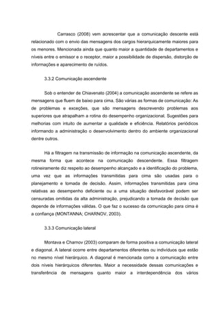 Carrasco (2008) vem acrescentar que a comunicação descente está
relacionado com o envio das mensagens dos cargos hierarquicamente maiores para
os menores. Mencionada ainda que quanto maior a quantidade de departamentos e
níveis entre o emissor e o receptor, maior a possibilidade de dispersão, distorção de
informações e aparecimento de ruídos.
3.3.2 Comunicação ascendente
Sob o entender de Chiavenato (2004) a comunicação ascendente se refere as
mensagens que fluem de baixo para cima. São várias as formas de comunicação: As
de problemas e exceções, que são mensagens descrevendo problemas aos
superiores que atrapalham a rotina do desempenho organizacional. Sugestões para
melhorias com intuito de aumentar a qualidade e eficiência. Relatórios periódicos
informando a administração o desenvolvimento dentro do ambiente organizacional
dentre outros.
Há a filtragem na transmissão de informação na comunicação ascendente, da
mesma forma que acontece na comunicação descendente. Essa filtragem
rotineiramente diz respeito ao desempenho alcançado e a identificação do problema,
uma vez que as informações transmitidas para cima são usadas para o
planejamento e tomada de decisão. Assim, informações transmitidas para cima
relativas ao desempenho deficiente ou a uma situação desfavorável podem ser
censuradas omitidas da alta administração, prejudicando a tomada de decisão que
depende de informações válidas. O que faz o sucesso da comunicação para cima é
a confiança (MONTANNA; CHARNOV, 2003).
3.3.3 Comunicação lateral
Montava e Charnov (2003) comparam de forma positiva a comunicação lateral
e diagonal. A lateral ocorre entre departamentos diferentes ou indivíduos que estão
no mesmo nível hierárquico. A diagonal é mencionada como a comunicação entre
dois níveis hierárquicos diferentes. Maior a necessidade dessas comunicações e
transferência de mensagens quanto maior a interdependência dos vários
 