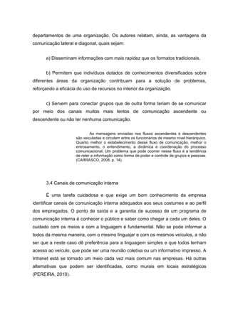 departamentos de uma organização. Os autores relatam, ainda, as vantagens da
comunicação lateral e diagonal, quais sejam:
a) Disseminam informações com mais rapidez que os formatos tradicionais.
b) Permitem que indivíduos dotados de conhecimentos diversificados sobre
diferentes áreas da organização contribuam para a solução de problemas,
reforçando a eficácia do uso de recursos no interior da organização.
c) Servem para conectar grupos que de outra forma teriam de se comunicar
por meio dos canais muitos mais lentos de comunicação ascendente ou
descendente ou não ter nenhuma comunicação.
As mensagens enviadas nos fluxos ascendentes e descendentes
são veiculadas e circulam entre os funcionários de mesmo nível hierárquico.
Quanto melhor o estabelecimento desse fluxo de comunicação, melhor o
entrosamento, o entendimento, a dinâmica e coordenação do processo
comunicacional. Um problema que pode ocorrer nesse fluxo é a tendência
de reter a informação como forma de poder e controle de grupos e pessoas.
(CARRASCO, 2008, p. 14).
3.4 Canais de comunicação interna
É uma tarefa cuidadosa e que exige um bom conhecimento da empresa
identificar canais de comunicação interna adequados aos seus costumes e ao perfil
dos empregados. O ponto de saída e a garantia de sucesso de um programa de
comunicação interna é conhecer o público e saber como chegar a cada um deles. O
cuidado com os meios e com a linguagem é fundamental. Não se pode informar a
todos da mesma maneira, com o mesmo linguajar e com os mesmos veículos, a não
ser que a neste caso dê preferência para a linguagem simples e que todos tenham
acesso ao veículo, que pode ser uma reunião coletiva ou um informativo impresso. A
Intranet está se tornado um meio cada vez mais comum nas empresas. Há outras
alternativas que podem ser identificadas, como murais em locais estratégicos
(PEREIRA, 2010).
 