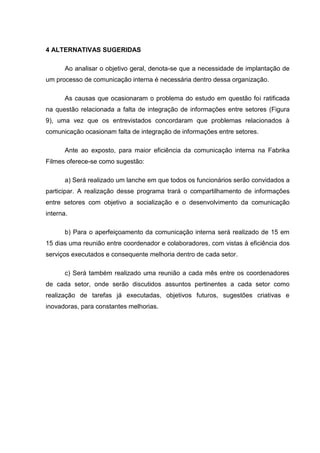 4 ALTERNATIVAS SUGERIDAS
Ao analisar o objetivo geral, denota-se que a necessidade de implantação de
um processo de comunicação interna é necessária dentro dessa organização.
As causas que ocasionaram o problema do estudo em questão foi ratificada
na questão relacionada a falta de integração de informações entre setores (Figura
9), uma vez que os entrevistados concordaram que problemas relacionados à
comunicação ocasionam falta de integração de informações entre setores.
Ante ao exposto, para maior eficiência da comunicação interna na Fabrika
Filmes oferece-se como sugestão:
a) Será realizado um lanche em que todos os funcionários serão convidados a
participar. A realização desse programa trará o compartilhamento de informações
entre setores com objetivo a socialização e o desenvolvimento da comunicação
interna.
b) Para o aperfeiçoamento da comunicação interna será realizado de 15 em
15 dias uma reunião entre coordenador e colaboradores, com vistas à eficiência dos
serviços executados e consequente melhoria dentro de cada setor.
c) Será também realizado uma reunião a cada mês entre os coordenadores
de cada setor, onde serão discutidos assuntos pertinentes a cada setor como
realização de tarefas já executadas, objetivos futuros, sugestões criativas e
inovadoras, para constantes melhorias.
 