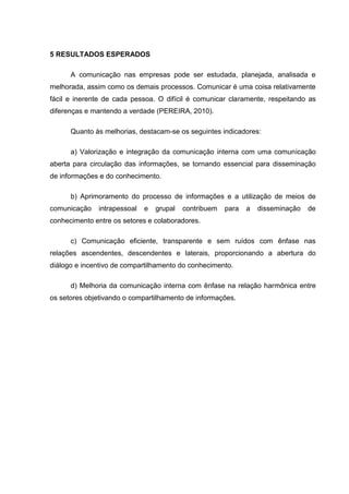 5 RESULTADOS ESPERADOS
A comunicação nas empresas pode ser estudada, planejada, analisada e
melhorada, assim como os demais processos. Comunicar é uma coisa relativamente
fácil e inerente de cada pessoa. O difícil é comunicar claramente, respeitando as
diferenças e mantendo a verdade (PEREIRA, 2010).
Quanto às melhorias, destacam-se os seguintes indicadores:
a) Valorização e integração da comunicação interna com uma comunicação
aberta para circulação das informações, se tornando essencial para disseminação
de informações e do conhecimento.
b) Aprimoramento do processo de informações e a utilização de meios de
comunicação intrapessoal e grupal contribuem para a disseminação de
conhecimento entre os setores e colaboradores.
c) Comunicação eficiente, transparente e sem ruídos com ênfase nas
relações ascendentes, descendentes e laterais, proporcionando a abertura do
diálogo e incentivo de compartilhamento do conhecimento.
d) Melhoria da comunicação interna com ênfase na relação harmônica entre
os setores objetivando o compartilhamento de informações.
 