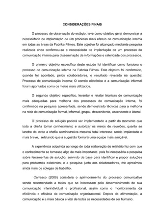 CONSIDERAÇÕES FINAIS
O processo de observação do estágio, teve como objetivo geral demonstrar a
necessidade de implantação de um processo mais efetivo de comunicação interna
em todas as áreas da Fabrika Filmes. Este objetivo foi alcançado mediante pesquisa
realizada onde confirmou-se a necessidade de implantação de um processo de
comunicação interna para disseminação de informações e celeridade dos processos.
O primeiro objetivo específico deste estudo foi identificar como funciona o
processo de comunicação interna na Fabrika Filmes. Este objetivo foi confirmado,
quando foi apontado, pelos colaboradores, o resultado revelado na questão:
Processo de comunicação interna; O correio eletrônico e a comunicação informal
foram apontados como os meios mais utilizados.
O segundo objetivo específico, levantar e relatar técnicas de comunicação
mais adequadas para melhoria dos processos de comunicação interna, foi
confirmado na pesquisa apresentada, sendo demonstrado técnicas para a melhoria
na rede de comunicação formal, informal, grupal, descendente, ascendente e lateral.
O processo de solução poderá ser implementado a partir do momento que
toda a chefia tomar conhecimento e autorizar os meios de reuniões, quanto ao
lanche da tarde a chefia administrativa mostrou total interesse sendo implantado o
mais breve, relatando que a sugestão formará uma equipe mais amigável.
A experiência adquirida ao longo de toda elaboração do relatório fez com que
o conhecimento se tornasse algo de mais importante, pois foi necessária a pesquisa
sobre ferramentas de solução, servindo de base para identificar e propor soluções
para problemas existentes, e a pesquisa junto aos colaboradores, me aproximou
ainda mais de colegas de trabalho.
Carrasco (2008) considera o aprimoramento do processo comunicativo
sendo recomendado a todos que se interessam pelo desenvolvimento de sua
comunicação interindividual e profissional, assim como o monitoramento da
eficiência e eficácia da comunicação organizacional. Depois da alimentação, a
comunicação é a mais básica e vital de todas as necessidades do ser humano.
 