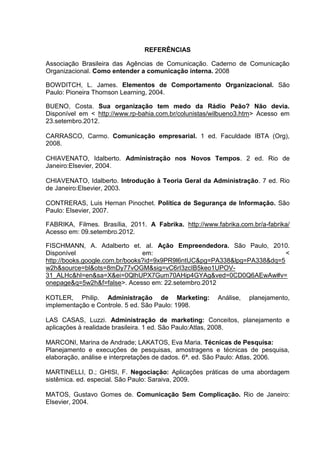REFERÊNCIAS
Associação Brasileira das Agências de Comunicação. Caderno de Comunicação
Organizacional. Como entender a comunicação interna. 2008
BOWDITCH, L. James. Elementos de Comportamento Organizacional. São
Paulo: Pioneira Thomson Learning, 2004.
BUENO, Costa. Sua organização tem medo da Rádio Peão? Não devia.
Disponível em < http://www.rp-bahia.com.br/colunistas/wilbueno3.htm> Acesso em
23.setembro.2012.
CARRASCO, Carmo. Comunicação empresarial. 1 ed. Faculdade IBTA (Org),
2008.
CHIAVENATO, Idalberto. Administração nos Novos Tempos. 2 ed. Rio de
Janeiro:Elsevier, 2004.
CHIAVENATO, Idalberto. Introdução à Teoria Geral da Administração. 7 ed. Rio
de Janeiro:Elsevier, 2003.
CONTRERAS, Luis Hernan Pinochet. Política de Segurança de Informação. São
Paulo: Elsevier, 2007.
FABRIKA, Filmes. Brasília, 2011. A Fabrika. http://www.fabrika.com.br/a-fabrika/
Acesso em: 09.setembro.2012.
FISCHMANN, A. Adalberto et. al. Ação Empreendedora. São Paulo, 2010.
Disponível em: <
http://books.google.com.br/books?id=9x9PR9l6ntUC&pg=PA338&lpg=PA338&dq=5
w2h&source=bl&ots=8mDy77vOGM&sig=vC6rI3zcIB5keo1UPOV-
31_ALHc&hl=en&sa=X&ei=0QlhUPX7Gum70AHip4GYAg&ved=0CD0Q6AEwAw#v=
onepage&q=5w2h&f=false>. Acesso em: 22.setembro.2012
KOTLER, Philip. Administração de Marketing: Análise, planejamento,
implementação e Controle. 5 ed. São Paulo: 1998.
LAS CASAS, Luzzi. Administração de marketing: Conceitos, planejamento e
aplicações à realidade brasileira. 1 ed. São Paulo:Atlas, 2008.
MARCONI, Marina de Andrade; LAKATOS, Eva Maria. Técnicas de Pesquisa:
Planejamento e execuções de pesquisas, amostragens e técnicas de pesquisa,
elaboração, análise e interpretações de dados. 6ª. ed. São Paulo: Atlas, 2006.
MARTINELLI, D.; GHISI, F. Negociação: Aplicações práticas de uma abordagem
sistêmica. ed. especial. São Paulo: Saraiva, 2009.
MATOS, Gustavo Gomes de. Comunicação Sem Complicação. Rio de Janeiro:
Elsevier, 2004.
 