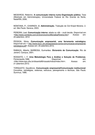 MEDEIROS, Rildeniro. A comunicação interna numa Organização pública. Tese
(Mestrado em Administração). Universidade Federal do Rio Grande do Norte,
Natal/RN, 2006.
MONTANA, P.; CHARNOV, B. Administração. Tradução de Cid Knipel Moreira. 2.
ed. São Paulo: Saraiva, 2003.
PEREIRA, Leal. Comunicação interna: aliada ou vilã – você decide. Disponível em
<http://www.comtexto.com.br/2convicomcciMonalisaPereira.htm> Acesso em:
25.setembro. 2012
PESSOA, Sônia. Comunicação empresarial, uma ferramenta estratégica.
Disponível em < http://www.bocc.ubi.pt/pag/pessoa-sonia-comunicacao-empresarial-
estrategica.pdf> Acesso em: 25.setembro.2012.
RABAÇA, Alberto; BARBOSA, Guimarães. Dicionário de Comunicação. Rio de
Janeiro: Campus, 2001.
ROSSATO, I. F. Uma Metodologia Para a Análise e Solução de Problemas.
Florianópolis,1996. Disponível em:
<http://www.eps.ufsc.br/disserta96/rossato/indice/index.htm>. Acesso em:
21.setembro.2012.
TORQUATO, Gaudêncio. Comunicação empresarial/Comunicação institucional:
Conceitos, estratégias, sistemas, estrutura, planejamento e técnicas. São Paulo:
Summus, 1986.
 