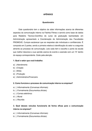 APÊNDICE
Questionário
Este questionário tem o objetivo de obter informações acerca de diferentes
aspectos da comunicação interna na Fabrika Filmes e servirá como base de dados
para Relatório Técnico-Científico do curso de graduação bacharelado em
Administração apresentado a Coordenação de Administração das Faculdades
PROMOVE. Cumpre esclarecer que as respostas são individuais e confidenciais. É
composto em 2 partes, sendo a primeira relativa à identificação do setor e a segunda
atinente ao processo de comunicação. Leia cada item e escolha o ponto da escala
que melhor descreve a sua opinião acerca do evento e assinale com um “X” dentro
do espaço correspondente. Grato pela atenção.
1. Qual o setor que você trabalha:
a( ) Atendimento
b( ) Criação
c( ) Mídia
d( ) Produção
e( ) Administrativo/Financeiro
2. Como funciona o processo de comunicação interna na empresa?
a ( ) Informalmente (Conversas informais)
b ( ) Formalmente (Documentos oficiais)
c ( ) Correio eletrônico
d ( ) Mural
e ( ) Reunião
3. Qual desses veículos funcionaria de forma eficaz para a comunicação
interna na empresa?
a ( ) Informalmente (Conversas informais)
b ( ) Formalmente (Documentos oficiais)
 