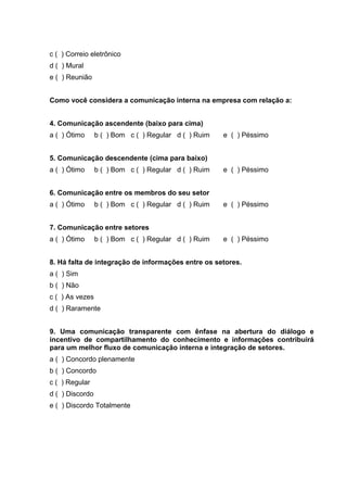 c ( ) Correio eletrônico
d ( ) Mural
e ( ) Reunião
Como você considera a comunicação interna na empresa com relação a:
4. Comunicação ascendente (baixo para cima)
a ( ) Ótimo b ( ) Bom c ( ) Regular d ( ) Ruim e ( ) Péssimo
5. Comunicação descendente (cima para baixo)
a ( ) Ótimo b ( ) Bom c ( ) Regular d ( ) Ruim e ( ) Péssimo
6. Comunicação entre os membros do seu setor
a ( ) Ótimo b ( ) Bom c ( ) Regular d ( ) Ruim e ( ) Péssimo
7. Comunicação entre setores
a ( ) Ótimo b ( ) Bom c ( ) Regular d ( ) Ruim e ( ) Péssimo
8. Há falta de integração de informações entre os setores.
a ( ) Sim
b ( ) Não
c ( ) As vezes
d ( ) Raramente
9. Uma comunicação transparente com ênfase na abertura do diálogo e
incentivo de compartilhamento do conhecimento e informações contribuirá
para um melhor fluxo de comunicação interna e integração de setores.
a ( ) Concordo plenamente
b ( ) Concordo
c ( ) Regular
d ( ) Discordo
e ( ) Discordo Totalmente
 