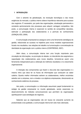 1 INTRODUÇÃO
Com o advento da globalização, da revolução tecnológica e das novas
exigências do mercado, o público interno obteve importância relevante para sucesso
dos negócios. É necessário, por parte das organizações, atualização permanente e
constante aprimoramento dos processos para adquirir vantagem competitiva. Isto
posto, a comunicação interna é essencial no sentido de compartilhar decisões,
estimular a participação dos colaboradores e a permuta do conhecimento
(GONÇALVES, 2009).
A comunicação empresarial se assegura como uma ferramenta estratégica de
gestão, relacionada ao sucesso na trajetória para novos modelos organizacionais
focado nos resultados, nas relações de trabalho na humanização e concretização da
identidade da organização com o público interno (CONTRERAS, 2007).
Além disso, a comunicação interna tem uma função importante para
circulação de informações, na promoção do debate, no intercâmbio dos segmentos e
capacitação dos colaboradores para novos desafios, tornando-se assim uma
ferramenta indispensável para a obtenção de melhores resultados e no crescimento
organizacional.
A interação dos componentes que fazem o dia-a-dia das organizações é o
mesmo ritmo que deve ter os fluxos de informações que conduzem ao saber
coletivo. Quanto melhor informados estivem os colaboradores, melhor envolvidos
estarão com a empresa, com a missão e os objetivos empresariais, direcionando ao
conhecimento sistêmico do processo.
Isto posto, a comunicação e a informação assumiram papel fundamental no
estágio da gestão empresarial no mundo globalizado, sendo essenciais no
desenvolvimento de métodos comunicacionais que permitem às organizações
aperfeiçoarem suas estratégias de negócios.
Sabendo que as organizações vão em busca do crescente aumento da
produtividade e da qualidade, a comunicação interna tem sido mais valorizada.
 