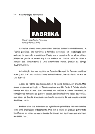 1.1 Caracterização da empresa
Figura 1: Logo Fabrika Filmes Ltda
Fonte: (FABRIKA, 2011).
A Fabrika produz filmes publicitários, branded content e entretenimento. A
Fabrika pesquisa, cria narrativas e formatos inovadores em colaboração com
agências de promoção e publicidade. Produz arte e comunicação em várias mídias,
porque na galáxia de Gutemberg, todos querem se conectar. Visa em atrair a
atenção dos consumidores a uma determinada marca, produto ou serviço
(FABRIKA, 2011).
A Instituição tem seu registro no Cadastro Nacional de Pessoas Jurídicas
(CNPJ), sob o n.° 00.318.395/0001-65, em Brasília (DF), no SIA Trecho 17 Rua 14
Lote 125/145.
A sede da Fabrika está localizada bem no centro do Brasil, em Brasília. Mas
possui equipes de produção no Rio de Janeiro e em São Paulo. A Fabrika atende
clientes em todo o país. São contadores de histórias e sabem encontrar os
protagonistas da história de qualquer pessoa, estejam elas numa cidade de pobreza,
num circo, na floresta amazônica, no deserto, ou dentro da sua própria empresa
(FABRIKA, 2011).
Pode-se dizer que atualmente as agências de publicidade são consideradas
como uma organização independente. Pois tem o intuito de produzir publicidade
identificando os meios de comunicação de clientes das empresas que anunciam
(FABRIKA, 2011).
 