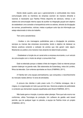 Diante deste quadro, para que o gerenciamento e continuidade dos meios
comunicação entre os membros da empresa ocorram de maneira eficiente e
racional, é necessário que Fabrika Filmes disponha de estrutura, rotinas e um
sistema de comunicação interna capaz de auxiliar na integração grupal com objetivo
de estabelecer uma conexão e transparência entre os setores, através da divulgação
de normas, procedimentos, notícias, metas e qualquer outro tipo de informação que
esteja relacionada à rotina de trabalho.
Tem como característica:
- Analisa e cria mensagens publicitárias para a divulgação de produtos,
serviços ou marcas das empresas anunciantes, tendo o objetivo de destacar os
fatores positivos evitando a exibição de pontos que não geram valor algum.
Mostrando ao público uma maneira mais atraente de determinado produto.
- Estabelecer a função de um canal entre a empresa anunciante, a um veículo
de comunicação com o intuito de atingir o consumidor final.
Está na televisão porque o dialeto é feito de imagens. Está na internet porque
querem balançar na grande rede. São tataranetos de Gutemberg, netos de Lumiére,
filhos da televisão. Com antenas apontadas ao futuro (FABRIKA, 2011).
A Fabrika tem uma equipe premiadíssima, que conquistou o reconhecimento
do mercado nestes últimos 12 anos de atividades.
A procura dos clientes é pelo prazo curto. E a Fabrika consegue, não é
mágica, é a organização em todo que permite isso. Gerencia projetos de publicidade
e conteúdo que demandam equipes espalhadas pelo Brasil (FABRIKA, 2011).
Não basta garra e intuição, é preciso saber planejar. Para que tudo ocorra nos
conformes, utiliza Tecnologia de produção. Um software de gestão web based
permite, que de qualquer lugar no planeta, a equipe da Fabrika inicie um projeto
(FABRIKA, 2011).
 