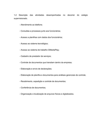 1.2 Descrição das atividades desempenhadas no decorrer do estágio
supervisionado.
- Atendimento ao telefone;
- Consultas a processos junto aos funcionários;
- Acesso a planilhas com dados dos funcionários;
- Acesso ao sistema tecnológico;
- Acesso ao sistema de trabalho GMediaPlay;
- Cadastro de prestador de serviços;
- Controle de documentos que transitam dentro da empresa;
- Elaboração e envio de declarações;
- Elaboração de planilha e documentos para análises gerenciais de controle;
- Recebimento, expedição e controle de documentos;
- Conferência de documentos;
- Organização e localização de arquivos físicos e digitalizados.
 