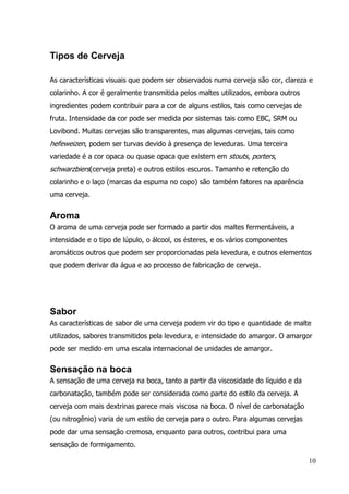 10
Tipos de Cerveja
As características visuais que podem ser observados numa cerveja são cor, clareza e
colarinho. A cor é geralmente transmitida pelos maltes utilizados, embora outros
ingredientes podem contribuir para a cor de alguns estilos, tais como cervejas de
fruta. Intensidade da cor pode ser medida por sistemas tais como EBC, SRM ou
Lovibond. Muitas cervejas são transparentes, mas algumas cervejas, tais como
hefeweizen, podem ser turvas devido à presença de leveduras. Uma terceira
variedade é a cor opaca ou quase opaca que existem em stouts, porters,
schwarzbiers(cerveja preta) e outros estilos escuros. Tamanho e retenção do
colarinho e o laço (marcas da espuma no copo) são também fatores na aparência
uma cerveja.
Aroma
O aroma de uma cerveja pode ser formado a partir dos maltes fermentáveis, a
intensidade e o tipo de lúpulo, o álcool, os ésteres, e os vários componentes
aromáticos outros que podem ser proporcionadas pela levedura, e outros elementos
que podem derivar da água e ao processo de fabricação de cerveja.
Sabor
As características de sabor de uma cerveja podem vir do tipo e quantidade de malte
utilizados, sabores transmitidos pela levedura, e intensidade do amargor. O amargor
pode ser medido em uma escala internacional de unidades de amargor.
Sensação na boca
A sensação de uma cerveja na boca, tanto a partir da viscosidade do líquido e da
carbonatação, também pode ser considerada como parte do estilo da cerveja. A
cerveja com mais dextrinas parece mais viscosa na boca. O nível de carbonatação
(ou nitrogênio) varia de um estilo de cerveja para o outro. Para algumas cervejas
pode dar uma sensação cremosa, enquanto para outros, contribui para uma
sensação de formigamento.
 