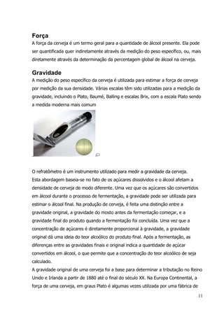 11
Força
A força da cerveja é um termo geral para a quantidade de álcool presente. Ela pode
ser quantificada quer indiretamente através da medição do peso específico, ou, mais
diretamente através da determinação da percentagem global de álcool na cerveja.
Gravidade
A medição do peso específico da cerveja é utilizada para estimar a força de cerveja
por medição da sua densidade. Várias escalas têm sido utilizadas para a medição da
gravidade, incluindo o Plato, Baumé, Balling e escalas Brix, com a escala Plato sendo
a medida moderna mais comum
.
O refratômetro é um instrumento utilizado para medir a gravidade da cerveja.
Esta abordagem baseia-se no fato de os açúcares dissolvidos e o álcool afetam a
densidade de cerveja de modo diferente. Uma vez que os açúcares são convertidos
em álcool durante o processo de fermentação, a gravidade pode ser utilizada para
estimar o álcool final. Na produção de cerveja, é feita uma distinção entre a
gravidade original, a gravidade do mosto antes da fermentação começar, e a
gravidade final do produto quando a fermentação foi concluída. Uma vez que a
concentração de açúcares é diretamente proporcional à gravidade, a gravidade
original dá uma ideia do teor alcoólico do produto final. Após a fermentação, as
diferenças entre as gravidades finais e original indica a quantidade de açúcar
convertidos em álcool, o que permite que a concentração do teor alcoólico de seja
calculado.
A gravidade original de uma cerveja foi a base para determinar a tributação no Reino
Unido e Irlanda a partir de 1880 até o final do século XX. Na Europa Continental, a
força de uma cerveja, em graus Plato é algumas vezes utilizada por uma fábrica de
 