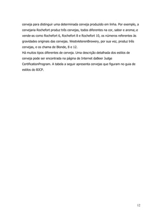 12
cerveja para distinguir uma determinada cerveja produzido em linha. Por exemplo, a
cervejaria Rochefort produz três cervejas, todos diferentes na cor, sabor e aroma;.e
vende-as como Rochefort 6, Rochefort 8 e Rochefort 10, os números referentes às
gravidades originais das cervejas. WestvleterenBrewery, por sua vez, produz três
cervejas, e os chama de Blonde, 8 e 12.
Há muitos tipos diferentes de cerveja. Uma descrição detalhada dos estilos de
cerveja pode ser encontrada na página de Internet daBeer Judge
CertificationProgram. A tabela a seguir apresenta cervejas que figuram no guia de
estilos do BJCP.
 