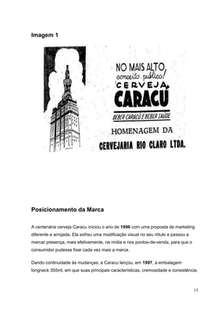 15
Imagem 1
Posicionamento da Marca
A centenária cerveja Caracu iniciou o ano de 1996 com uma proposta de marketing
diferente e arrojada. Ela sofreu uma modificação visual no seu rótulo e passou a
marcar presença, mais efetivamente, na mídia e nos pontos-de-venda, para que o
consumidor pudesse fixar cada vez mais a marca.
Dando continuidade às mudanças, a Caracu lançou, em 1997, a embalagem
longneck 355ml, em que suas principais características, cremosidade e consistência,
 