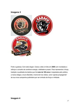 17
Imagens 3
Forte e gostosa. Com este slogan, Caracu volta à mídia em 2005 com novidades e
reforça o conceito de combinar energia, vitalidade e prazer. Para representar a força,
tradição e qualidade da bebida que há mais de 100 anos é respeitada pelo público,
a marca elegeu o touro Bandido, invencível nos ródios, como “garoto-propaganda”
de sua nova campanha publicitária por ser símbolo de força e virilidade.
Imagem 4
 