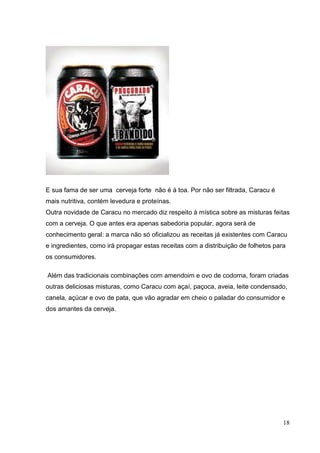 18
E sua fama de ser uma cerveja forte não é á toa. Por não ser filtrada, Caracu é
mais nutritiva, contém levedura e proteínas.
Outra novidade de Caracu no mercado diz respeito à mística sobre as misturas feitas
com a cerveja. O que antes era apenas sabedoria popular, agora será de
conhecimento geral: a marca não só oficializou as receitas já existentes com Caracu
e ingredientes, como irá propagar estas receitas com a distribuição de folhetos para
os consumidores.
Além das tradicionais combinações com amendoim e ovo de codorna, foram criadas
outras deliciosas misturas, como Caracu com açaí, paçoca, aveia, leite condensado,
canela, açúcar e ovo de pata, que vão agradar em cheio o paladar do consumidor e
dos amantes da cerveja.
 