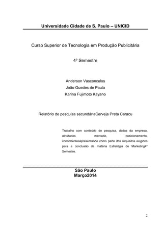 2
Universidade Cidade de S. Paulo – UNICID
Curso Superior de Tecnologia em Produção Publicitária
4º Semestre
Anderson Vasconcelos
João Guedes de Paula
Karina Fujimoto Kayano
Relatório de pesquisa secundáriaCerveja Preta Caracu
Trabalho com conteúdo de pesquisa, dados da empresa,
atividades mercado, posicionamento,
concorrentesapresentando como parte dos requisitos exigidos
para a conclusão da matéria Estratégia de Marketing4º
Semestre.
São Paulo
Março2014
 