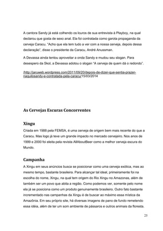 25
A cantora Sandy já está colhendo os louros de sua entrevista à Playboy, na qual
declarou que gosta de sexo anal. Ela foi contratada como garota propaganda da
cerveja Caracu. “Acho que ela tem tudo a ver com a nossa cerveja, depois dessa
declaração”, disse o presidente da Caracu, André Anussman.
A Devassa ainda tentou aproveitar a onda Sandy e mudou seu slogan. Para
desespero da Skol, a Devassa adotou o slogan “A cerveja de quem dá o redondo”.
/http://jaruweb.wordpress.com/2011/09/20/depois-de-dizer-que-sentia-prazer-
naquilosandy-e-contratada-pela-caracu/15/03/2014
As Cervejas Escuras Concorrentes
Xingu
Criada em 1988 pela FEMSA, é uma cerveja de origem bem mais recente do que a
Caracu. Mas logo já teve um grande impacto no mercado cervejeiro. Nos anos de
1999 e 2000 foi eleita pela revista AllAboutBeer como a melhor cerveja escura do
Mundo.
Campanha
A Xingu em seus anúncios busca se posicionar como uma cerveja exótica, mas ao
mesmo tempo, bastante brasileira. Para alcançar tal ideal, primeiramente foi na
escolha do nome, Xingu, na qual tem origem do Rio Xingu no Amazonas, além de
também ser um povo que abita a região. Como podemos ver, somente pelo nome
ela já se posiciona como um produto genuinamente brasileiro. Outro fato bastante
incrementado nas campanhas da Xingu é de buscar ao máximo essa mística da
Amazônia. Em seu próprio site, há diversas imagens de pano de fundo remetendo
essa idéia, além de ter um som ambiente de pássaros e outros animais da floresta.
 