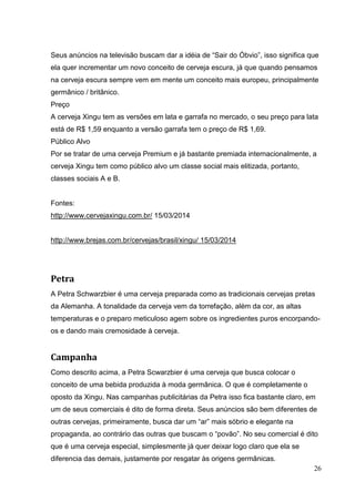 26
Seus anúncios na televisão buscam dar a idéia de “Sair do Óbvio”, isso significa que
ela quer incrementar um novo conceito de cerveja escura, já que quando pensamos
na cerveja escura sempre vem em mente um conceito mais europeu, principalmente
germânico / britânico.
Preço
A cerveja Xingu tem as versões em lata e garrafa no mercado, o seu preço para lata
está de R$ 1,59 enquanto a versão garrafa tem o preço de R$ 1,69.
Público Alvo
Por se tratar de uma cerveja Premium e já bastante premiada internacionalmente, a
cerveja Xingu tem como público alvo um classe social mais elitizada, portanto,
classes sociais A e B.
Fontes:
http://www.cervejaxingu.com.br/ 15/03/2014
http://www.brejas.com.br/cervejas/brasil/xingu/ 15/03/2014
Petra
A Petra Schwarzbier é uma cerveja preparada como as tradicionais cervejas pretas
da Alemanha. A tonalidade da cerveja vem da torrefação, além da cor, as altas
temperaturas e o preparo meticuloso agem sobre os ingredientes puros encorpando-
os e dando mais cremosidade à cerveja.
Campanha
Como descrito acima, a Petra Scwarzbier é uma cerveja que busca colocar o
conceito de uma bebida produzida à moda germânica. O que é completamente o
oposto da Xingu. Nas campanhas publicitárias da Petra isso fica bastante claro, em
um de seus comerciais é dito de forma direta. Seus anúncios são bem diferentes de
outras cervejas, primeiramente, busca dar um “ar” mais sóbrio e elegante na
propaganda, ao contrário das outras que buscam o “povão”. No seu comercial é dito
que é uma cerveja especial, simplesmente já quer deixar logo claro que ela se
diferencia das demais, justamente por resgatar às origens germânicas.
 